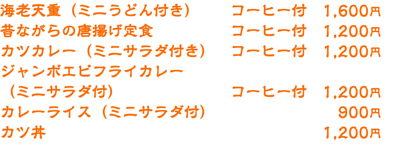 海老天重（ミニうどん付き） コーヒー付　1,600円 昔ながらの唐揚げ定食 コーヒー付　1,200円 カツカレー（ミニサラダ付き）　コーヒー付　1,200円 ジャンボエビフライカレー （ミニサラダ付） コーヒー付　1,200円 カレーライス（ミニサラダ付） 900円 カツ丼 1,200円