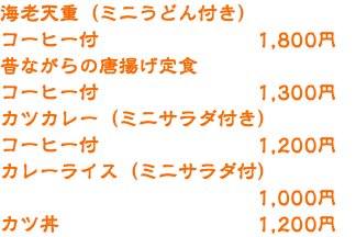 海老天重（ミニうどん付き） コーヒー付 1,800円 昔ながらの唐揚げ定食 コーヒー付 1,300円 カツカレー（ミニサラダ付き） コーヒー付 1,200円 カレーライス（ミニサラダ付） 1,000円 カツ丼 1,200円