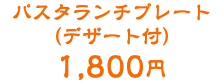 パスタランチプレート （デザート付） 1,800円